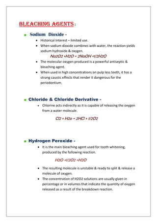 Bleaching Agents :
Sodium Dioxide -
 Historical Interest – limited use.
 When sodium dioxide combines with water, the reaction yields
sodium hydroxide & oxygen.
Na2O2 +H2O = 2NaOH +1/2H2O
 The molecular oxygen produced is a powerful antiseptic &
bleaching agent.
 When used in high concentrations on pulp less teeth, it has a
strong caustic effects that render it dangerous for the
periodontium.
Chloride & Chloride Derivative -
 Chlorine acts indirectly as it is capable of releasing the oxygen
from a water molecule.
Cl2 + H2o = 2HCl + 1/2O2
Hydrogen Peroxide -
 It is the main bleaching agent used for tooth whitening,
produced by the following reaction.
H2O +1/2O2 =H2O
 The resulting molecule is unstable & ready to split & release a
molecule of oxygen.
 The concentration of H2O2 solutions are usually given in
percentage or in volumes that indicate the quantity of oxygen
released as a result of the breakdown reaction.
 