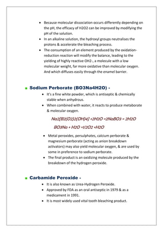  Because molecular dissociation occurs differently depending on
the pH, the efficacy of H2O2 can be improved by modifying the
pH of the solution.
 In an alkaline solution, the hydroxyl groups neutralises the
protons & accelerate the bleaching process.
 The consumption of an element produced by the oxidation-
reduction reaction will modify the balance, leading to the
yielding of highly reactive OH2-, a molecule with a low
molecular weight, far more oxidative than molecular oxygen.
And which diffuses easily through the enamel barrier.
Sodium Perborate (BO3Na4H2O) -
 It’s a fine white powder, which is antiseptic & chemically
stable when anhydrous.
 When combined with water, it reacts to produce metaborate
& molecular oxygen.
Na2[B2(O2)2(OH)4] +2H2O =2NaBO3 = 2H2O
BO3Na + H2O =1/2O2 +H2O
 Metal peroxides, persulphates, calcium perborate &
magnesium perborate (acting as anion breakdown
activators) may also yield molecular oxygen, & are used by
some in preference to sodium perborate.
 The final product is an oxidizing molecule produced by the
breakdown of the hydrogen peroxide.
Carbamide Peroxide -
 It is also known as Urea-Hydrogen Peroxide.
 Approved by FDA as an oral antiseptic in 1979 & as a
medicament in 1991.
 It is most widely used vital tooth bleaching product.
 