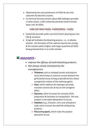  Obtained by the syncrystallisation of H2O2 & urea into
colourless & odourless crystals.
 Its chemical formula contains about 30% hydrogen peroxide.
In other words, a 10% carbamide peroxide solution breaks
down into 3% H2O2.
H2N-CO-NH2*H2O2 =H2NCONH2 = H2O2
 Carbamide peroxide yields urea that further decomposes into
CO2 & ammonia.
 A high pH facilitates the bleaching process , i.e., in alkaline
solution , the formation of free radicals requires less energy,
& the reaction yield is higher, with larger quantities of H2O2
being produced than in an acidic solution.
 Improve the efficacy of tooth bleaching products.
 Not always clearly mentioned by the
manufacturers.
 Thickeners such as carbopol (acrylic acid polymer
resin) which helps to maintain contact between the
gel & dental tissue as long as possible & thus allows
a progressive release of the oxidising agents.
 Urea, which stabilises the hydrogen peroxide,
increases solution pH, & has an anti-cariogenic
effect.
 Glycerine, which increases the viscosity of the
preparation & facilitates its manipulation. The only
problem is the tooth dehydration it incures.
 Stabilisers (e.g., Citroxain, citric acid, phosphoric
acid), which increase the shelf life of bleaching
products.
 Flavouring agents, which make the product
pleasanter to use.
 