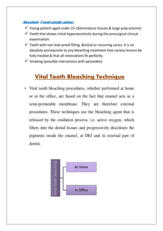 Absolute Contraindication:
 Young patient aged under 15-16(immature tissues & large pulp volume)
 Teeth that shows initial hypersensitivity during the presurgical clinical
examination.
 Teeth with non leak-proof filling, &initial or recurring caries. It is an
absolute prerequisite to any bleaching treatment that carious lesions be
fully treated & that all restorations fit perfectly.
 Smoking (possible interactions with peroxides)
Vital Tooth Bleaching Technique
 