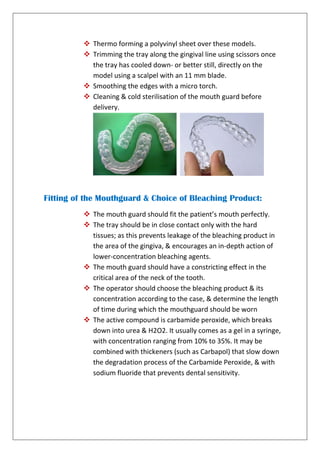 Thermo forming a polyvinyl sheet over these models.
 Trimming the tray along the gingival line using scissors once
the tray has cooled down- or better still, directly on the
model using a scalpel with an 11 mm blade.
 Smoothing the edges with a micro torch.
 Cleaning & cold sterilisation of the mouth guard before
delivery.
Fitting of the Mouthguard & Choice of Bleaching Product:
 The mouth guard should fit the patient’s mouth perfectly.
 The tray should be in close contact only with the hard
tissues; as this prevents leakage of the bleaching product in
the area of the gingiva, & encourages an in-depth action of
lower-concentration bleaching agents.
 The mouth guard should have a constricting effect in the
critical area of the neck of the tooth.
 The operator should choose the bleaching product & its
concentration according to the case, & determine the length
of time during which the mouthguard should be worn
 The active compound is carbamide peroxide, which breaks
down into urea & H2O2. It usually comes as a gel in a syringe,
with concentration ranging from 10% to 35%. It may be
combined with thickeners (such as Carbapol) that slow down
the degradation process of the Carbamide Peroxide, & with
sodium fluoride that prevents dental sensitivity.
 