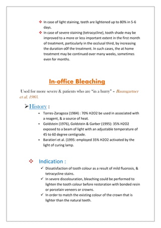  In case of light staining, teeth are lightened up to 80% in 5-6
days.
 In case of severe staining (tetracycline), tooth shade may be
improved to a more or less important extent in the first month
of treatment, particularly in the occlusal third, by increasing
the duration o0f the treatment. In such cases, the at home
treatment may be continued over many weeks, sometimes
even for months.
In-office Bleaching
Used for more severe & patients who are “in a hurry” – Baumgartner
et al. 1983.
History :
 Torres-Zaragoza (1984) : 70% H2O2 be used in associated with
a reagent, & a source of heat.
 Goldstein (1976), Goldstein & Garber (1995): 35% H2O2
exposed to a beam of light with an adjustable temperature of
45 to 60 degree centigrade.
 Baratieri et al. (1995: employed 35% H2O2 activated by the
light of curing lamp.
 Indication :
 Dissatisfaction of tooth colour as a result of mild fluorosis, &
tetracycline stains.
 In severe discolouration, bleaching could be performed to
lighten the tooth colour before restoration with bonded resin
or porcelain veneers or crowns.
 In order to match the existing colour of the crown that is
lighter than the natural teeth.
 