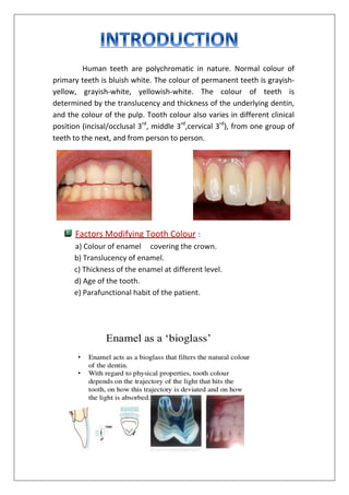 Human teeth are polychromatic in nature. Normal colour of
primary teeth is bluish white. The colour of permanent teeth is grayish-
yellow, grayish-white, yellowish-white. The colour of teeth is
determined by the translucency and thickness of the underlying dentin,
and the colour of the pulp. Tooth colour also varies in different clinical
position (incisal/occlusal 3rd
, middle 3rd
,cervical 3rd
), from one group of
teeth to the next, and from person to person.
Factors Modifying Tooth Colour :
a) Colour of enamel covering the crown.
b) Translucency of enamel.
c) Thickness of the enamel at different level.
d) Age of the tooth.
e) Parafunctional habit of the patient.
 