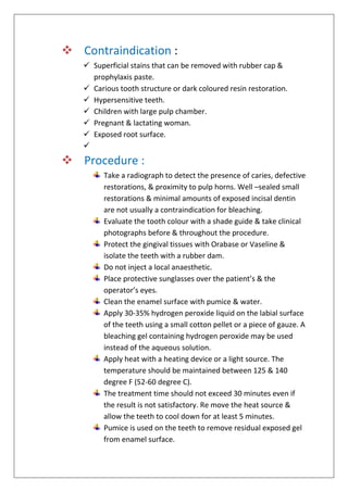  Contraindication :
 Superficial stains that can be removed with rubber cap &
prophylaxis paste.
 Carious tooth structure or dark coloured resin restoration.
 Hypersensitive teeth.
 Children with large pulp chamber.
 Pregnant & lactating woman.
 Exposed root surface.

 Procedure :
Take a radiograph to detect the presence of caries, defective
restorations, & proximity to pulp horns. Well –sealed small
restorations & minimal amounts of exposed incisal dentin
are not usually a contraindication for bleaching.
Evaluate the tooth colour with a shade guide & take clinical
photographs before & throughout the procedure.
Protect the gingival tissues with Orabase or Vaseline &
isolate the teeth with a rubber dam.
Do not inject a local anaesthetic.
Place protective sunglasses over the patient’s & the
operator’s eyes.
Clean the enamel surface with pumice & water.
Apply 30-35% hydrogen peroxide liquid on the labial surface
of the teeth using a small cotton pellet or a piece of gauze. A
bleaching gel containing hydrogen peroxide may be used
instead of the aqueous solution.
Apply heat with a heating device or a light source. The
temperature should be maintained between 125 & 140
degree F (52-60 degree C).
The treatment time should not exceed 30 minutes even if
the result is not satisfactory. Re move the heat source &
allow the teeth to cool down for at least 5 minutes.
Pumice is used on the teeth to remove residual exposed gel
from enamel surface.
 