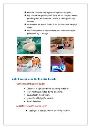 Remove the bleaching agent & irrigate thoroughly.
Dry the teeth & gently polish them with a composite resin
polishing cup. Apply neutral sodium fluoride gel for 3-5
minutes.
Instruct the patient to use to use a fluoride rinse daily for 2
weeks.
Any bounded restoration on bleached surfaces must be
postponed by 7-10 days.
Light Sources Used for In-office Bleach:
Conventional Bleaching Light
 Uses heat & light to activate bleaching materials.
 More heat is generated during bleaching.
 Causes tooth dehydration.
 Uncomfortable for the patient.
 Slower in action.
Tungsten Halogen Curing Light
 Uses light & heat to activate bleaching solution.
 