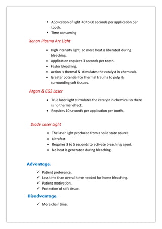  Application of light 40 to 60 seconds per application per
tooth.
 Time consuming
Xenon Plasma Arc Light
 High intensity light, so more heat is liberated during
bleaching.
 Application requires 3 seconds per tooth.
 Faster bleaching.
 Action is thermal & stimulates the catalyst in chemicals.
 Greater potential for thermal trauma to pulp &
surrounding soft tissues.
Argon & CO2 Laser
 True laser light stimulates the catalyst in chemical so there
is no thermal effect.
 Requires 10 seconds per application per tooth.
Diode Laser Light
 The laser light produced from a solid state source.
 Ultrafast.
 Requires 3 to 5 seconds to activate bleaching agent.
 No heat is generated during bleaching.
Advantage:
 Patient preference.
 Less time than overall time needed for home bleaching.
 Patient motivation.
 Protection of soft tissue.
Disadvantage:
 More chair time.
 