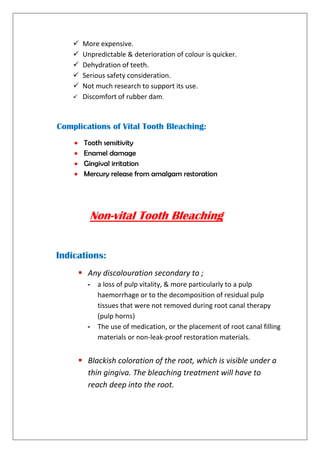  More expensive.
 Unpredictable & deterioration of colour is quicker.
 Dehydration of teeth.
 Serious safety consideration.
 Not much research to support its use.
 Discomfort of rubber dam.
Complications of Vital Tooth Bleaching:
 Tooth sensitivity
 Enamel damage
 Gingival irritation
 Mercury release from amalgam restoration
Non-vital Tooth Bleaching
Indications:
 Any discolouration secondary to ;
- a loss of pulp vitality, & more particularly to a pulp
haemorrhage or to the decomposition of residual pulp
tissues that were not removed during root canal therapy
(pulp horns)
- The use of medication, or the placement of root canal filling
materials or non-leak-proof restoration materials.
 Blackish coloration of the root, which is visible under a
thin gingiva. The bleaching treatment will have to
reach deep into the root.
 