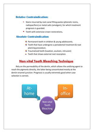 Relative Contraindication:
 Stains incurred by root canal filling pastes (phenolic resins,
radiopacifiers) or metal salts (amalgam), for which treatment
prognosis is guarded.
 Teeth with extensive crown restorations.
Absolute Contraindication:
Permanent teeth in children & young adolescents.
Teeth that have undergone a periodontal treatment & root
planning procedure.
Traumatised teeth (luxation, avulsion, intrusion)
Teeth that shows external root resorption.
Non-vital Tooth Bleaching Technique
Rely on the permeability of the dentin, which allows the oxidising agent to
reach the pigments directly, the latter being concentrated mostly at the
dentin-enamel-junction. Prognosis is usually extremely good when case
selection is correct.
 