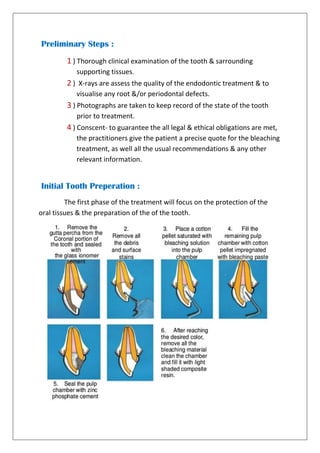 Preliminary Steps :
1 ) Thorough clinical examination of the tooth & sarrounding
supporting tissues.
2 ) X-rays are assess the quality of the endodontic treatment & to
visualise any root &/or periodontal defects.
3 ) Photographs are taken to keep record of the state of the tooth
prior to treatment.
4 ) Conscent- to guarantee the all legal & ethical obligations are met,
the practitioners give the patient a precise quote for the bleaching
treatment, as well all the usual recommendations & any other
relevant information.
Initial Tooth Preperation :
The first phase of the treatment will focus on the protection of the
oral tissues & the preparation of the of the tooth.
 