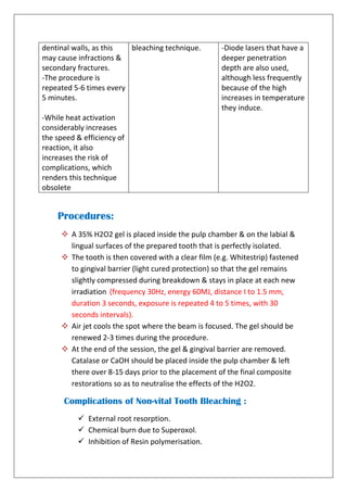 dentinal walls, as this
may cause infractions &
secondary fractures.
-The procedure is
repeated 5-6 times every
5 minutes.
-While heat activation
considerably increases
the speed & efficiency of
reaction, it also
increases the risk of
complications, which
renders this technique
obsolete
bleaching technique. -Diode lasers that have a
deeper penetration
depth are also used,
although less frequently
because of the high
increases in temperature
they induce.
Procedures:
 A 35% H2O2 gel is placed inside the pulp chamber & on the labial &
lingual surfaces of the prepared tooth that is perfectly isolated.
 The tooth is then covered with a clear film (e.g. Whitestrip) fastened
to gingival barrier (light cured protection) so that the gel remains
slightly compressed during breakdown & stays in place at each new
irradiation (frequency 30Hz, energy 60MJ, distance I to 1.5 mm,
duration 3 seconds, exposure is repeated 4 to 5 times, with 30
seconds intervals).
 Air jet cools the spot where the beam is focused. The gel should be
renewed 2-3 times during the procedure.
 At the end of the session, the gel & gingival barrier are removed.
Catalase or CaOH should be placed inside the pulp chamber & left
there over 8-15 days prior to the placement of the final composite
restorations so as to neutralise the effects of the H2O2.
Complications of Non-vital Tooth Bleaching :
 External root resorption.
 Chemical burn due to Superoxol.
 Inhibition of Resin polymerisation.
 