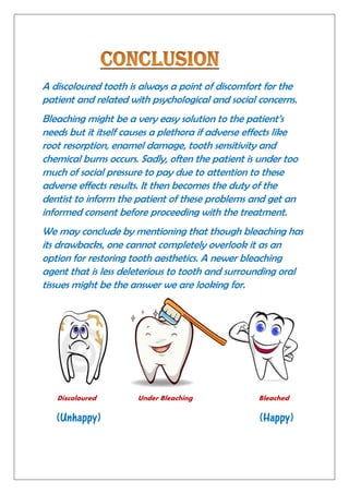 A discoloured tooth is always a point of discomfort for the
patient and related with psychological and social concerns.
Bleaching might be a very easy solution to the patient’s
needs but it itself causes a plethora if adverse effects like
root resorption, enamel damage, tooth sensitivity and
chemical burns occurs. Sadly, often the patient is under too
much of social pressure to pay due to attention to these
adverse effects results. It then becomes the duty of the
dentist to inform the patient of these problems and get an
informed consent before proceeding with the treatment.
We may conclude by mentioning that though bleaching has
its drawbacks, one cannot completely overlook it as an
option for restoring tooth aesthetics. A newer bleaching
agent that is less deleterious to tooth and surrounding oral
tissues might be the answer we are looking for.
Discoloured Under Bleaching Bleached
(Unhappy) (Happy)
 