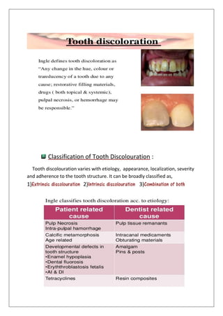 Classification of Tooth Discolouration :
Tooth discolouration varies with etiology, appearance, localization, severity
and adherence to the tooth structure. It can be broadly classified as,
1)Extrinsic discolouration 2)Intrinsic discolouration 3)Combination of both
 