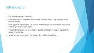 6)Kojic acid:
 It γ (Gama) pyrone compound.
 Commercialy it is produced by microbial fermentation using aspergillus and
pencillium spp.
 Both types of experiments i.e. in vivo and in vitro have shown that kojic acid
inhibits production of melanin.
 This inhibition has been shown to be due to chelation of copper, a prosthetic
group in tyrosinase.
 which is used in cosmetics for its excellent whitening effect.
 