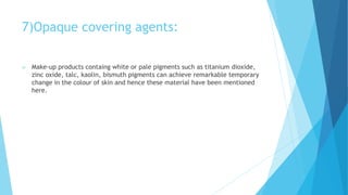 7)Opaque covering agents:
 Make-up products containg white or pale pigments such as titanium dioxide,
zinc oxide, talc, kaolin, bismuth pigments can achieve remarkable temporary
change in the colour of skin and hence these material have been mentioned
here.
 