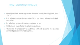 SKIN LIGHTENING CREAMS
 Hydroquinone is white crystalline material having melting point, 170-
171˚c.
 It is soluble in water in the ratio of 1:14 but freely soluble in alcohol
and ether.
 Its solutions become brown on exposure to air.
 Oxidation is much faster in alkaline solutions.
 Therefore, it is necessary to stabilized with anti-oxidants like ascorbic
acid and potassium metabisulphite.
 