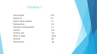 Formula 1
Cetyl alcohol 10.0
Mineral oil 3.5
Sodium lauryl sulphate 1.5
Hydroquinone 2.0
Potassium metabisulphite 0.1
Glycerin 6.0
Ascorbic acid 0.5
Water to make 100.0
Perfume QS
Preservatives QS
 