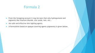 Formula 2
 From the foregoing account it may be seen that only hydroquinone and
pigments like titanium dioxide, zinc oxide, talc, etc…
 Are safe and effective skin lighting agents.
 A formulation based on opaque covering agents (pigments) is given below.
 