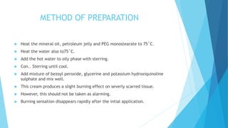 METHOD OF PREPARATION
 Heat the mineral oil, petroleum jelly and PEG monostearate to 75˚C.
 Heat the water also to75˚C.
 Add the hot water to oily phase with sterring.
 Con.. Sterring until cool.
 Add mixture of bezoyl peroxide, glycerine and potassium hydroxiquinoline
sulphate and mix well.
 This cream produces a slight burning effect on severly scarred tissue.
 However, this should not be taken as alarming.
 Burning sensation disappears rapidly after the intial application.
 