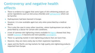 Controversy and negative health
effects
 There is evidence to suggest that some types of skin-whitening products use
active ingredients (such as mercurous chloride) and hydroquinone which can
be harmful.
 Hydroquinone had been banned in Europe.
 However, it is now available again but only when prescribed by a medical
doctor.
 This is also the case in many other countries, where hydroquinone can only be
prescribed by a doctor for certain skin conditions.
 A test of common skin lightening creams available in Nigeria showed that they
caused mutations in bacteria and were possibly carcinogenic.
 There is a growing market in skin lightening products that are toxin-free.
 However, they are more costly due to their expensive ingredients.
 Japan and the Pacific are big markets for high quality skin lightening products
imported from Europe.
 