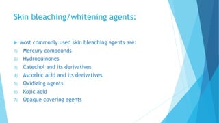 Skin bleaching/whitening agents:
 Most commonly used skin bleaching agents are:
1) Mercury compounds
2) Hydroquinones
3) Catechol and its derivatives
4) Ascorbic acid and its derivatives
5) Oxidizing agents
6) Kojic acid
7) Opaque covering agents
 