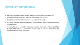 1)Mercury compounds:
 Mercury compounds such as mercury chloride,red mercuric oxide and
ammoniated mercury have been used skin bleaching effect.
 Out of these ammoniated mercury was extensively used.
 But now, the mercury compounds are prohibited for use in cosmetics and are
no more used.
 mercury has been banned in most countries for use in skin whitening (1976 in
Europe, 1990 in the USA) because it accumulates on skin and it can have the
opposite results in the long term.
 