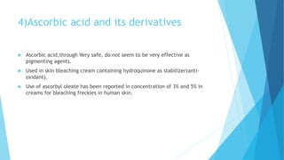 4)Ascorbic acid and its derivatives
 Ascorbic acid,through Very safe, do not seem to be very effective as
pigmenting agents.
 Used in skin bleaching cream containing hydroquinone as stabilizer(anti-
oxidant).
 Use of ascorbyl oleate has been reported in concentration of 3% and 5% in
creams for bleaching freckles in human skin.
 