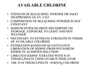 AVAILABLE CHLORINE STENGTH OF BLEACHING  POWDER OR NaOCl ISEXPRESSED AS AV. Cl2/l COMPOSITION OF BLEACHING POWDER IS NOT CONSTANT SODIUM HYPOCHLORITE DECOMPOSE ON STORAGE, EXPOSURE TO LIGHT AND HOT WEATHER NECESSARY TO ESTIMATE STRENGTH IN TERMS OF AVAILABLE CHLORINE ESTIMATION BASED ON QUANTITATIVE LIBERATION OF IODINE FROM POTASSIUM IODIDE IN ACIDIFIED SOLUTION LIBRATED IODINE TITRATED WITH N/10 THIOSULPHATE USING STARCH INDICATOR 1ML N/10 THIOSULPHATE =0.00355g CHLORINE 