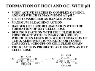 FORMATION OF HOCl AND OCl WITH pH MOST ACTIVE SPECIES IN COMPLEX OF HOCL AND OCl WHICH IS MAXIMUMM AT pH 7 pH7 IS CONSIDERED AS DANGER ZONE MAXIMUM BLEACHING ACTION DANGER OF FIBRE DEGRADATION WITH THE FORMATION OF OXY CELLULOSE  DURING REACTION WITH CELLULOSE HOCL FIRST REACT WITH PRIMARY OH GROUPS WHICH THEN LOSES HCL WITH FORMATION OF (-CHO, ALDEHYDE), (C=O, KETO) OR (-COOH CARBOXYL ) GROUPS ON CELLULOSE CHAIN THE REACTION PRODUCTS ARE KNOWN AS OXY CELLULOSE 