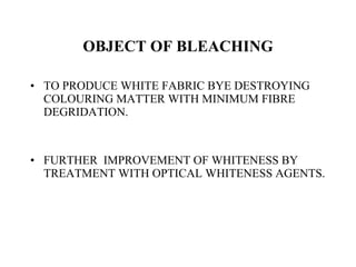 OBJECT OF BLEACHING TO PRODUCE WHITE FABRIC BYE DESTROYING COLOURING MATTER WITH MINIMUM FIBRE DEGRIDATION. FURTHER  IMPROVEMENT OF WHITENESS BY TREATMENT WITH OPTICAL WHITENESS AGENTS. 