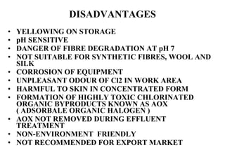 DISADVANTAGES YELLOWING ON STORAGE pH SENSITIVE DANGER OF FIBRE DEGRADATION AT pH 7 NOT SUITABLE FOR SYNTHETIC FIBRES, WOOL AND SILK CORROSION OF EQUIPMENT UNPLEASANT ODOUR OF Cl2 IN WORK AREA  HARMFUL TO SKIN IN CONCENTRATED FORM FORMATION OF HIGHLY TOXIC CHLORINATED ORGANIC BYPRODUCTS KNOWN AS AOX ( ADSORBALE ORGANIC HALOGEN )  AOX NOT REMOVED DURING EFFLUENT TREATMENT NON-ENVIRONMENT  FRIENDLY NOT RECOMMENDED FOR EXPORT MARKET 