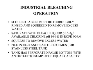INDUSTRIAL BLEACHING OPERATION   SCOURED FABRIC MUST BE THOROUGHLY RINSED AND SQUEEZED TO REMOVE EXCESS WATER SATURATE WITH BLEACH LIQUOR ( 0.5-3g/l AVAILABLE CHLORINE pH 10-11) IN ROPE FORM SQUEEZE TO REMOVE EXCESS WATER PILE IN RECTANGULAR TILED CEMENT OR STAINLESS STEEL TANK TANK HAS PERFORATED FALSE BOTTOM  WITH AN OUTLET TO SUMP UP OF EQUAL CAPACITY 