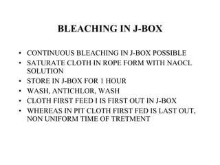 BLEACHING IN J-BOX CONTINUOUS BLEACHING IN J-BOX POSSIBLE SATURATE CLOTH IN ROPE FORM WITH NAOCL SOLUTION STORE IN J-BOX FOR 1 HOUR WASH, ANTICHLOR, WASH CLOTH FIRST FEED I IS FIRST OUT IN J-BOX  WHEREAS IN PIT CLOTH FIRST FED IS LAST OUT, NON UNIFORM TIME OF TRETMENT  