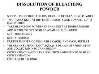 DISSOLUTION OF BLEACHING POWDER SPECIAL PROCEDURE FOR DISSOLUTION OF BLEACHING POWDER TWO TANKS KEPT AT DIFFERENT HEIGHTS AND CONNECTED TO EACH OTHER TAKE BLEACHING POWDER IN TANK KEPT AT HIGHER HEIGHT  ADD WATER TO GET DESIRED AVAILABLE CHLORINE MIX THOROUGHLY KEEP STANDING DURING THIS PERIOD INSOLUBLE Ca(OH) 2  AND CaCO 3  SETTLES THE CLEAR SUPERNATANT LIQUOR IS DRAWN OFF FROM STOP AND COLLECTED INTO TANK BELOW CONCENTRATION OF CLEAR SOLUTION ADJUSTED TO DESIRED CONCENTRATION USED FOR BLEACHING  