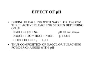EFFECT OF pH DURING BLEACHING WITH NAOCL OR  Ca(OCl)2 THREE ACTIVE BLEACHING SPECIES DEPENDING ON pH NaOCl = OCl + Na  pH 10 and above NaOCl + H2O = HOCl + NaOH  pH 5-8.5 HOCl + HCl = Cl  2  + H  2  O THUS COMPOSITION OF NAOCL OR BLEACHING POWDER CHANGES WITH  pH 