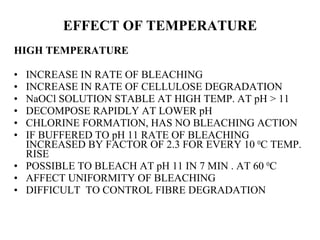 EFFECT OF TEMPERATURE HIGH TEMPERATURE INCREASE IN RATE OF BLEACHING  INCREASE IN RATE OF CELLULOSE DEGRADATION  NaOCl SOLUTION STABLE AT HIGH TEMP. AT pH > 11 DECOMPOSE RAPIDLY AT LOWER pH CHLORINE FORMATION, HAS NO BLEACHING ACTION IF BUFFERED TO pH 11 RATE OF BLEACHING INCREASED BY FACTOR OF 2.3 FOR EVERY 10  0 C TEMP. RISE POSSIBLE TO BLEACH AT pH 11 IN 7 MIN . AT 60  0 C AFFECT UNIFORMITY OF BLEACHING DIFFICULT  TO CONTROL FIBRE DEGRADATION 