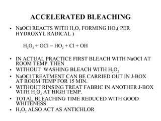 ACCELERATED BLEACHING NaOCl REACTS WITH H 2 O 2  FORMING HO 2 ( PER HYDROXYL RADICAL )  H 2 O 2  + OCl = HO 2  + Cl + OH IN ACTUAL PRACTICE FIRST BLEACH WITH NaOCl AT ROOM TEMP. THEN WITHOUT  WASHING BLEACH WITH H 2 O 2 NaOCl TREATMENT CAN BE CARRIED OUT IN J-BOX  AT ROOM TEMP FOR 15 MIN. WITHOUT RINSING TREAT FABRIC IN ANOTHER J-BOX WITH H 2 O 2  AT HIGH TEMP. TOTAL BLEACHING TIME REDUCED WITH GOOD WHITENESS  H 2 O 2  ALSO ACT AS ANTICHLOR 