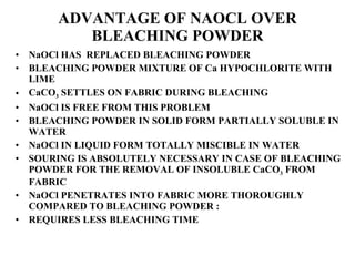 ADVANTAGE OF NAOCL OVER BLEACHING POWDER NaOCl HAS  REPLACED BLEACHING POWDER BLEACHING POWDER MIXTURE OF Ca HYPOCHLORITE WITH LIME CaCO 3  SETTLES ON FABRIC DURING BLEACHING NaOCl IS FREE FROM THIS PROBLEM BLEACHING POWDER IN SOLID FORM PARTIALLY SOLUBLE IN WATER NaOCl IN LIQUID FORM TOTALLY MISCIBLE IN WATER SOURING IS ABSOLUTELY NECESSARY IN CASE OF BLEACHING POWDER FOR THE REMOVAL OF INSOLUBLE CaCO 3  FROM FABRIC NaOCl PENETRATES INTO FABRIC MORE THOROUGHLY COMPARED TO BLEACHING POWDER :  REQUIRES LESS BLEACHING TIME 