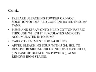 Cont.. PREPARE BLEACHING POWDER OR NaOCl SOLUTION OF DESIRED CONCENTRATED IN SUMP TANK PUMP AND SPRAY ONTO PILED COTTON FABRIC THROUGH WHICH IT PERCOLATES AND GETS ACCUMULATED INTO SUMP CARRY TREATMENT FOR 2-4 HOURS AFTER BLEACHING SOUR WITH 5 G/L HCL TO REMOVE RESIDUAL CHLORINE, DISSOLVE CaCO 3  ( IN CASE OF BLEACHING POWDER ), ALSO REMOVE IRON STAINS. 