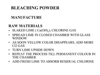 BLEACHING POWDER MANUFACTURE RAW MATERIALS SLAKED LIME ( Ca(OH) 2 ), CHLORINE GAS SPREAD LIME IN CLOSED CHAMBER WITH GLASS WINDOW AS SOON YELLOW COLOR DISAPPEARS, ADD MORE Cl2 GAS TURN LIME UPSIDE DOWN  REPEAT THE PROCESS TILL PERMANENT COLOUR IN THE CHAMBER ADD FRESH LIME TO ABSORB RESIDUAL CHLORINE 