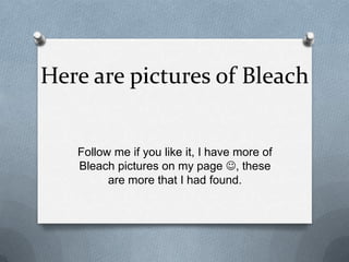 Here are pictures of Bleach
Follow me if you like it, I have more of
Bleach pictures on my page , these
are more that I had found.
 