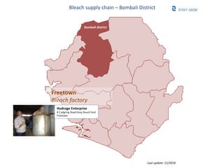 Bleach supply chain – Bombali District
Freetown
Bleach factory
Bombali district
Last update: 11/2016
Hudroge Enterprise
# 2 pilgring Road Kissy Douck Yard
Freetown
 