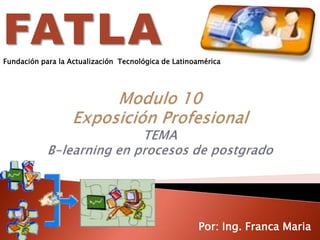 FATLAFundación para la Actualización  Tecnológica de Latinoamérica  Modulo 10Exposición ProfesionalTEMAB-learning en procesos de postgrado Por: Ing. Franca Maria 