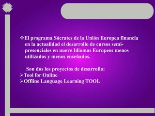 El programa Sócrates de la Unión Europea financia
en la actualidad el desarrollo de cursos semi-
presenciales en nueve Idiomas Europeos menos
utilizados y menos enseñados.
Son dos los proyectos de desarrollo:
Tool for Online
Offline Language Learning TOOL
 