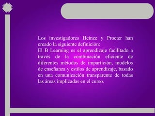 Los investigadores Heinze y Procter han
creado la siguiente definición:
El B Learning es el aprendizaje facilitado a
través de la combinación eficiente de
diferentes métodos de impartición, modelos
de enseñanza y estilos de aprendizaje, basado
en una comunicación transparente de todas
las áreas implicadas en el curso.
 