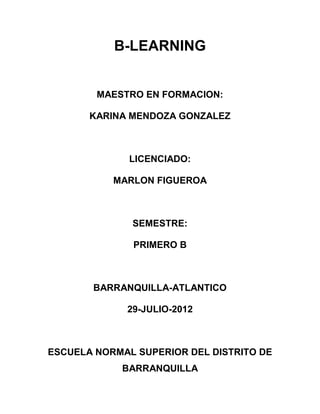 B-LEARNING


        MAESTRO EN FORMACION:

       KARINA MENDOZA GONZALEZ



              LICENCIADO:

           MARLON FIGUEROA



              SEMESTRE:

              PRIMERO B



       BARRANQUILLA-ATLANTICO

             29-JULIO-2012



ESCUELA NORMAL SUPERIOR DEL DISTRITO DE
            BARRANQUILLA
 