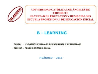 CURSO : ENTORNOS VIRTUALES DE ENSEÑANZA Y APRENDIZAJE
ALUMNA : PONCE GONZALES, CLENA
B - LEARNING
UNIVERSIDAD CATÓLICA LOS ÁNGELES DE
CHIMBOTE
FACULTAD DE EDUCACIÓN Y HUMANIDADES
ESCUELA PROFESIONAL DE EDUCACIÓN INICIAL
 