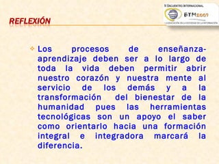 Los procesos de enseñanza-aprendizaje deben ser a lo largo de toda la vida deben permitir abrir nuestro corazón y nuestra mente al servicio de los demás y a la transformación  del bienestar de la humanidad pues las herramientas tecnológicas son un apoyo el saber como orientarlo hacia una formación integral e integradora marcará la diferencia.  Nelly Patricia Acosta Vargas 