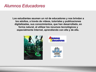 Alumnos Educadores Los estudiantes asumen un rol de educadores y nos brindan a los adultos, a través de videos, tutoriales y publicaciones digitalizadas, sus conocimientos, que han desarrollado, en forma natural, al utilizar los recursos tecnológicos y especialmente Internet, aprendiendo con ella y de ella.   