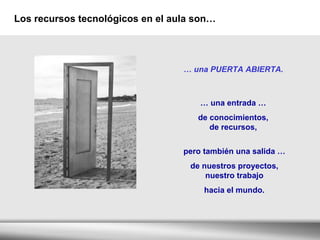 Los recursos tecnológicos en el aula son… …  una PUERTA ABIERTA. …  una entrada …  de conocimientos,  de recursos,  pero también una salida … de nuestros proyectos, nuestro trabajo hacia el mundo.  