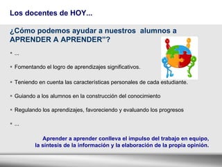 Los docentes de HOY... ... Fomentando el logro de aprendizajes significativos. Teniendo en cuenta las características personales de cada estudiante. Guiando a los alumnos en la construcción del conocimiento Regulando los aprendizajes, favoreciendo y evaluando los progresos ... ¿Cómo  podemos ayudar a nuestros  alumnos a APRENDER A APRENDER”?   Aprender a aprender conlleva el impulso del trabajo en equipo,  la síntesis de la información y la elaboración de la propia opinión.   